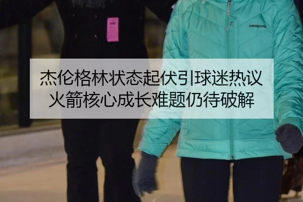 杰伦格林状态起伏引球迷热议 火箭核心成长难题仍待破解